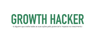 GROWTH HACKER - é alguém que avalia todas as suas ações pelo potencial e impacto no crescimento - 
 