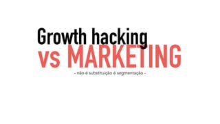 Growth hacking 
vs MARKETING 
- não é substituição é segmentação - 
 