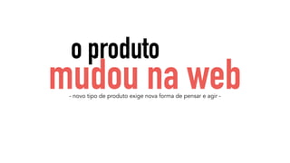 o produto 
mudou na web 
- novo tipo de produto exige nova forma de pensar e agir - 
 