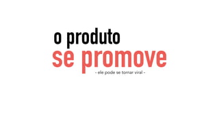 o produto 
se promove 
- ele pode se tornar viral - 
 