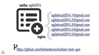{agilebrazil2014.1@gmail.com 
senha: agile2014 
logins: 
agilebrazil2014.2@gmail.com 
agilebrazil2014.3@gmail.com 
agilebrazil2014.4@gmail.com 
agilebrazil2014.5@gmail.com 
https://github.com/helmedeiros/kanban-task-gen 
 