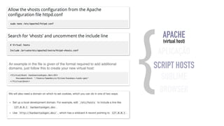 {APACHE 
(virtual host) 
APLICAÇÃO 
SCRIPT HOSTS 
SUBLIME 
BROWSER 
An example in the file is given of the format required to add additional 
domains, just follow this to create your new virtual host: 
<VirtualHost kanbantaskgen.dev:80> 
DocumentRoot "/Users/hmedeiro/Sites/kanban-task-gen" 
</VirtualHost> 
 
