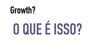 Growth? 
O QUE É ISSO? 
 