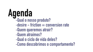 Agenda 
-Qual o nosso produto? 
-desire - friction = conversion rate 
-Quem queremos atrair? 
-Quem atraímos? 
-Qual o ciclo de vida deles? 
-Como descobrimos o comportamento? 
 