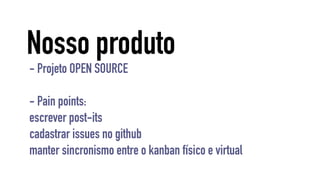 Nosso produto 
- Projeto OPEN SOURCE 
- Pain points: 
escrever post-its 
cadastrar issues no github 
manter sincronismo entre o kanban físico e virtual 
 