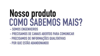 Nosso produto 
COMO SABEMOS MAIS? 
- SOMOS ENGENHEIROS 
- PRECISAMOS DE CANAIS ABERTOS PARA COMUNICAR 
- PRECISAMOS DE INFORMAÇÕES QUALITATIVAS 
- POR QUE ESTÃO ABANDONANDO 
 