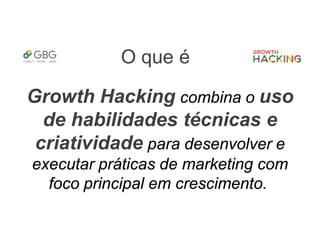 O que é
Growth Hacking combina o uso
de habilidades técnicas e
criatividade para desenvolver e
executar práticas de marketing com
foco principal em crescimento.
 