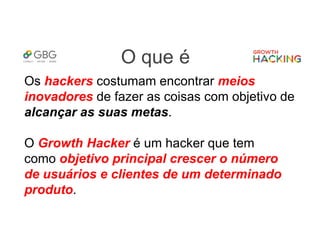 O que é
Os hackers costumam encontrar meios
inovadores de fazer as coisas com objetivo de
alcançar as suas metas.
O Growth Hacker é um hacker que tem
como objetivo principal crescer o número
de usuários e clientes de um determinado
produto.
 