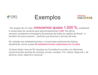 Exemplos
“ No espaço de um mês, crescemos quase 1.000 %, ampliando
a nossa base de usuários para aproximadamente 2.000. Na última
semana, recebemos mensagens de pessoas de todas as regiões do Brasil - e
também de outros países! -, pedindo que levemos o serviço até elas.
Em relação aos estabelecimentos, a nossa base praticamente dobrou.
Atualmente, temos quase 80 estabelecimentos cadastrados em Curitiba.
Já foram feitas mais de 50 menções ao Comidável na mídia, em diferentes
canais/veículos (portais de notíciais, jornais, revistas, TVs, rádios, blogs etc.), de
alcance, local, regional e nacional. ”
 