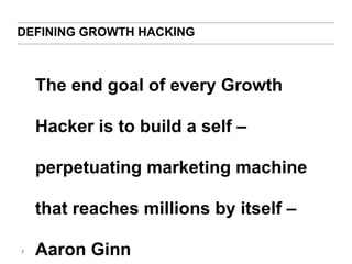 DEFINING GROWTH HACKING 
7 
The end goal of every Growth 
Hacker is to build a self – 
perpetuating marketing machine 
that reaches millions by itself – 
Aaron Ginn 
 