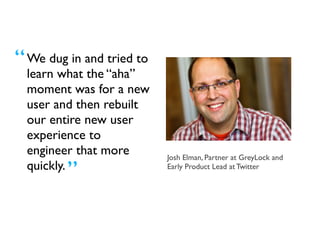We dug in and tried
to learn what the
“aha” moment was
for a new user and
then rebuilt our
entire new user
experience to
engineer that more
quickly.
Josh Elman, Partner at GreyLock and
Early Product Lead at Twitter
“
”
 