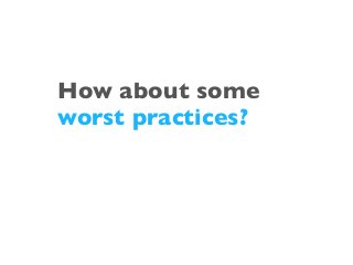 How about some
worst practices?
 