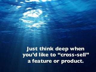 Just think deep when
you’d like to “cross-sell”
a feature or product.
 