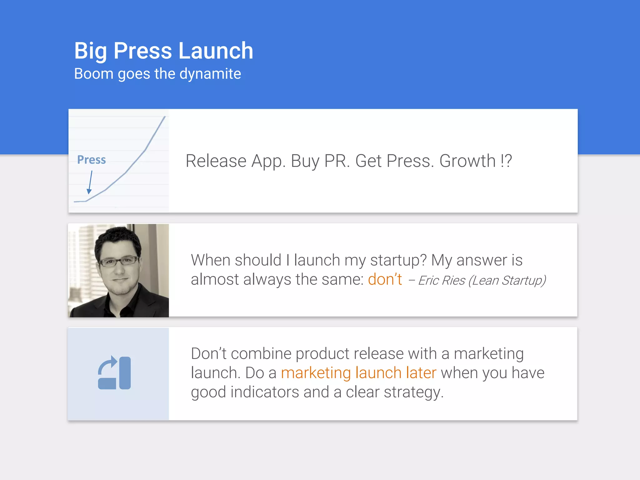 Big Press Launch
Boom goes the dynamite
Press Release App. Buy PR. Get Press. Growth !?
When should I launch my startup? My answer is
almost always the same: don’t – Eric Ries (Lean Startup)
Don’t combine product release with a marketing
launch. Do a marketing launch later when you have
good indicators and a clear strategy.
 