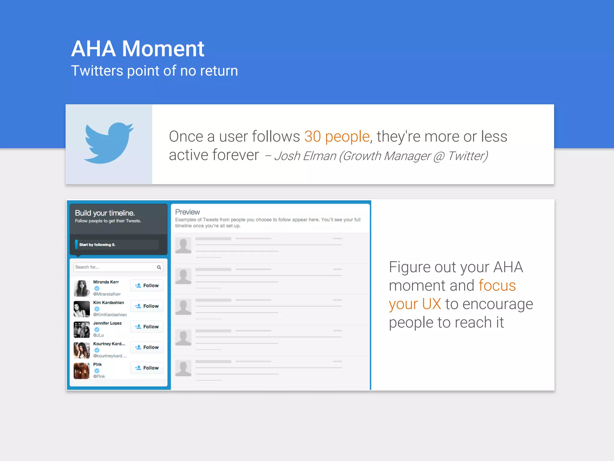 AHA Moment
Twitters point of no return
Once a user follows 30 people, they're more or less
active forever – Josh Elman (Growth Manager @ Twitter)
Figure out your AHA
moment and focus
your UX to encourage
people to reach it
 