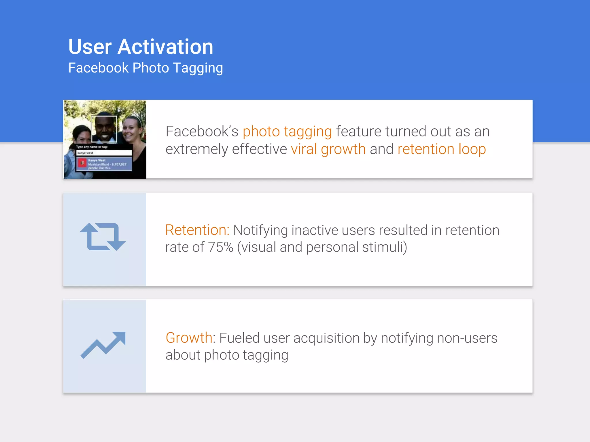 User Activation
Facebook Photo Tagging
Facebook’s photo tagging feature turned out as an
extremely effective viral growth and retention loop
Retention: Notifying inactive users resulted in retention
rate of 75% (visual and personal stimuli)
Growth: Fueled user acquisition by notifying non-users
about photo tagging
 