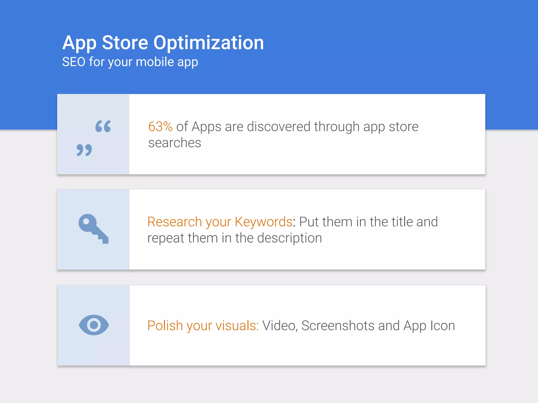 Polish your visuals: Video, Screenshots and App Icon
Research your Keywords: Put them in the title and
repeat them in the description
63% of Apps are discovered through app store
searches„“
App Store Optimization
SEO for your mobile app
 