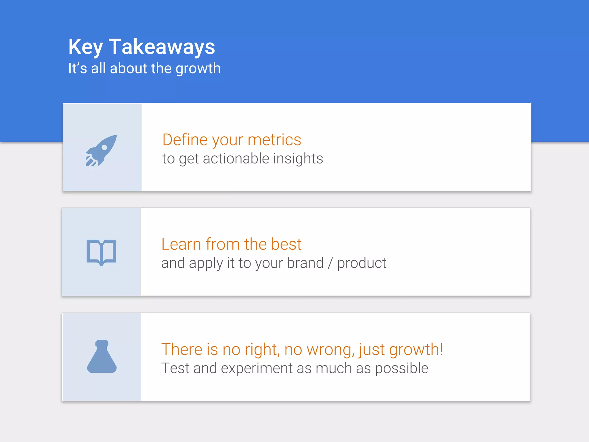 There is no right, no wrong, just growth!
Test and experiment as much as possible
Learn from the best
and apply it to your brand / product
Define your metrics
to get actionable insights
Key Takeaways
It’s all about the growth
 