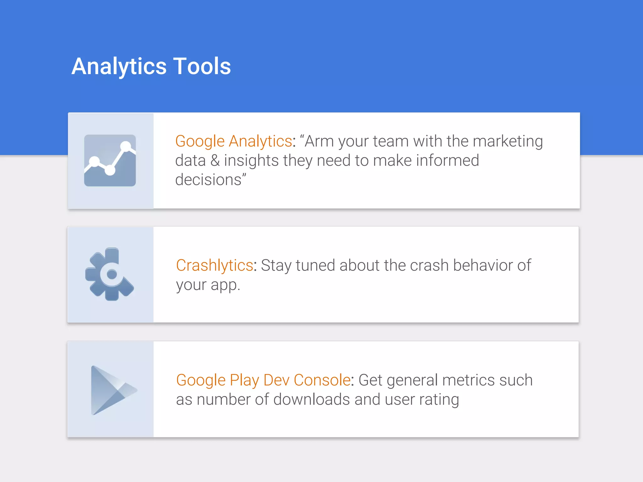 Analytics Tools
Google Analytics: “Arm your team with the marketing
data & insights they need to make informed
decisions”
Crashlytics: Stay tuned about the crash behavior of
your app.
Google Play Dev Console: Get general metrics such
as number of downloads and user rating
 