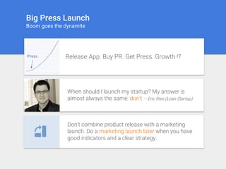 Big Press Launch
Boom goes the dynamite
Press Release App. Buy PR. Get Press. Growth !?
When should I launch my startup? My answer is
almost always the same: don’t – Eric Ries (Lean Startup)
Don’t combine product release with a marketing
launch. Do a marketing launch later when you have
good indicators and a clear strategy.
 
