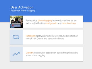 User Activation
Facebook Photo Tagging
Facebook’s photo tagging feature turned out as an
extremely effective viral growth and retention loop
Retention: Notifying inactive users resulted in retention
rate of 75% (visual and personal stimuli)
Growth: Fueled user acquisition by notifying non-users
about photo tagging
 