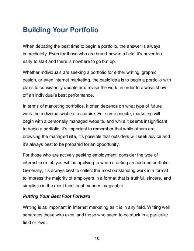 10
Building Your Portfolio
When debating the best time to begin a portfolio, the answer is always
immediately. Even for those who are brand new in a field, it&rsquo;s never too
early to start and there is nowhere to go but up.
Whether individuals are seeking a portfolio for either writing, graphic
design, or even internet marketing, the basic idea is to begin a portfolio with
plans to consistently update and revise the work, in order to always show
off an individual&rsquo;s best performance.
In terms of marketing portfolios, it often depends on what type of future
work the individual wishes to acquire. For some people, marketing will
begin with a personally managed website, and while it seems insignificant
to begin a portfolio, it&rsquo;s important to remember that while others are
browsing the managed site, it&rsquo;s possible that outsiders will seek advice and
it&rsquo;s always best to be prepared for an opportunity.
For those who are actively seeking employment, consider the type of
internship or job you will be applying to when creating an updated portfolio.
Generally, it&rsquo;s always best to collect the most outstanding work in a format
to impress the majority of employers in a format that is truthful, sincere, and
simplistic in the most functional manner imaginable.
Putting Your Best Foot Forward
Writing is as important in Internet marketing as it is in any field. Writing well
separates those who excel and those who seem to be stuck in a particular
field or level.
 