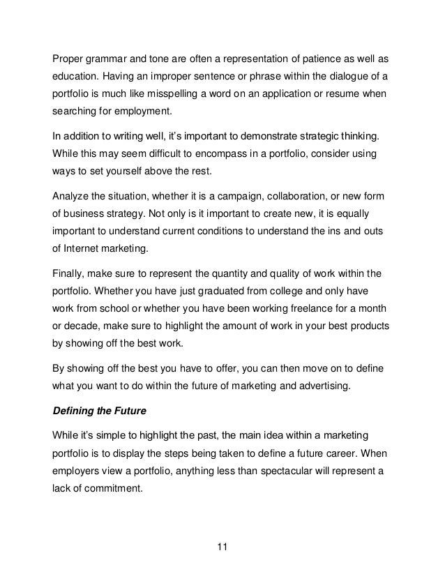 11
Proper grammar and tone are often a representation of patience as well as
education. Having an improper sentence or phrase within the dialogue of a
portfolio is much like misspelling a word on an application or resume when
searching for employment.
In addition to writing well, it&rsquo;s important to demonstrate strategic thinking.
While this may seem difficult to encompass in a portfolio, consider using
ways to set yourself above the rest.
Analyze the situation, whether it is a campaign, collaboration, or new form
of business strategy. Not only is it important to create new, it is equally
important to understand current conditions to understand the ins and outs
of Internet marketing.
Finally, make sure to represent the quantity and quality of work within the
portfolio. Whether you have just graduated from college and only have
work from school or whether you have been working freelance for a month
or decade, make sure to highlight the amount of work in your best products
by showing off the best work.
By showing off the best you have to offer, you can then move on to define
what you want to do within the future of marketing and advertising.
Defining the Future
While it&rsquo;s simple to highlight the past, the main idea within a marketing
portfolio is to display the steps being taken to define a future career. When
employers view a portfolio, anything less than spectacular will represent a
lack of commitment.
 