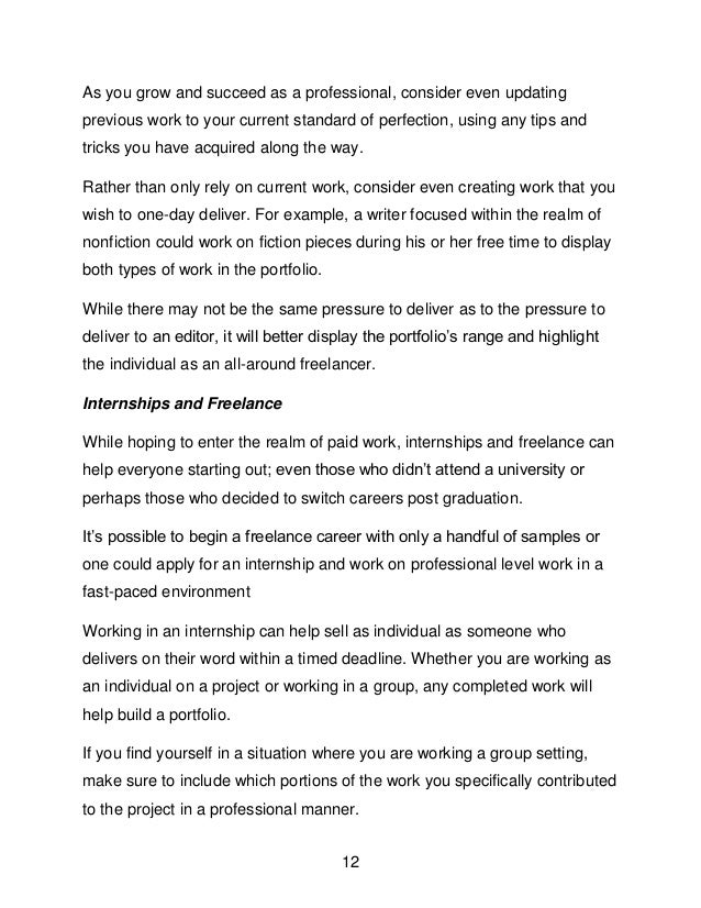 12
As you grow and succeed as a professional, consider even updating
previous work to your current standard of perfection, using any tips and
tricks you have acquired along the way.
Rather than only rely on current work, consider even creating work that you
wish to one-day deliver. For example, a writer focused within the realm of
nonfiction could work on fiction pieces during his or her free time to display
both types of work in the portfolio.
While there may not be the same pressure to deliver as to the pressure to
deliver to an editor, it will better display the portfolio&rsquo;s range and highlight
the individual as an all-around freelancer.
Internships and Freelance
While hoping to enter the realm of paid work, internships and freelance can
help everyone starting out; even those who didn&rsquo;t attend a university or
perhaps those who decided to switch careers post graduation.
It&rsquo;s possible to begin a freelance career with only a handful of samples or
one could apply for an internship and work on professional level work in a
fast-paced environment
Working in an internship can help sell as individual as someone who
delivers on their word within a timed deadline. Whether you are working as
an individual on a project or working in a group, any completed work will
help build a portfolio.
If you find yourself in a situation where you are working a group setting,
make sure to include which portions of the work you specifically contributed
to the project in a professional manner.
 