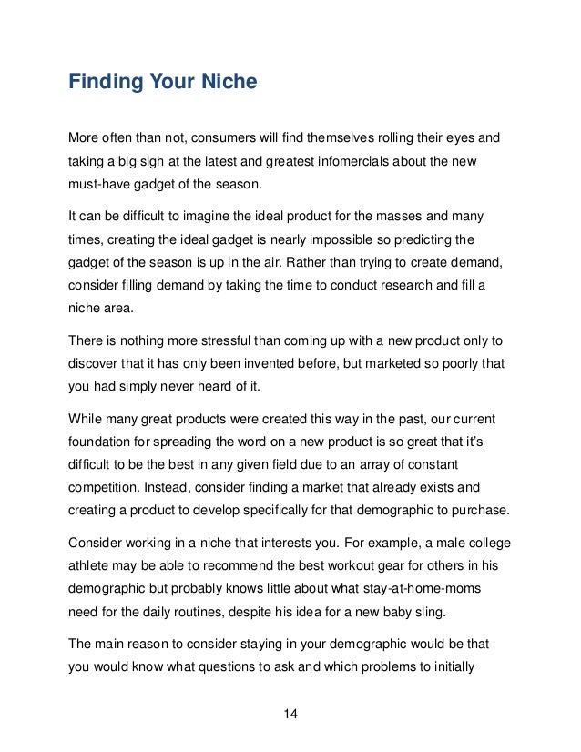 14
Finding Your Niche
More often than not, consumers will find themselves rolling their eyes and
taking a big sigh at the latest and greatest infomercials about the new
must-have gadget of the season.
It can be difficult to imagine the ideal product for the masses and many
times, creating the ideal gadget is nearly impossible so predicting the
gadget of the season is up in the air. Rather than trying to create demand,
consider filling demand by taking the time to conduct research and fill a
niche area.
There is nothing more stressful than coming up with a new product only to
discover that it has only been invented before, but marketed so poorly that
you had simply never heard of it.
While many great products were created this way in the past, our current
foundation for spreading the word on a new product is so great that it&rsquo;s
difficult to be the best in any given field due to an array of constant
competition. Instead, consider finding a market that already exists and
creating a product to develop specifically for that demographic to purchase.
Consider working in a niche that interests you. For example, a male college
athlete may be able to recommend the best workout gear for others in his
demographic but probably knows little about what stay-at-home-moms
need for the daily routines, despite his idea for a new baby sling.
The main reason to consider staying in your demographic would be that
you would know what questions to ask and which problems to initially
 