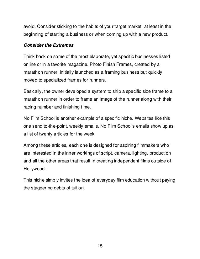 15
avoid. Consider sticking to the habits of your target market, at least in the
beginning of starting a business or when coming up with a new product.
Consider the Extremes
Think back on some of the most elaborate, yet specific businesses listed
online or in a favorite magazine. Photo Finish Frames, created by a
marathon runner, initially launched as a framing business but quickly
moved to specialized frames for runners.
Basically, the owner developed a system to ship a specific size frame to a
marathon runner in order to frame an image of the runner along with their
racing number and finishing time.
No Film School is another example of a specific niche. Websites like this
one send to-the-point, weekly emails. No Film School&rsquo;s emails show up as
a list of twenty articles for the week.
Among these articles, each one is designed for aspiring filmmakers who
are interested in the inner workings of script, camera, lighting, production
and all the other areas that result in creating independent films outside of
Hollywood.
This niche simply invites the idea of everyday film education without paying
the staggering debts of tuition.
 