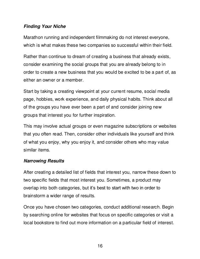 16
Finding Your Niche
Marathon running and independent filmmaking do not interest everyone,
which is what makes these two companies so successful within their field.
Rather than continue to dream of creating a business that already exists,
consider examining the social groups that you are already belong to in
order to create a new business that you would be excited to be a part of, as
either an owner or a member.
Start by taking a creating viewpoint at your current resume, social media
page, hobbies, work experience, and daily physical habits. Think about all
of the groups you have ever been a part of and consider joining new
groups that interest you for further inspiration.
This may involve actual groups or even magazine subscriptions or websites
that you often read. Then, consider other individuals like yourself and think
of what you enjoy, why you enjoy it, and consider others who may value
similar items.
Narrowing Results
After creating a detailed list of fields that interest you, narrow these down to
two specific fields that most interest you. Sometimes, a product may
overlap into both categories, but it&rsquo;s best to start with two in order to
brainstorm a wider range of results.
Once you have chosen two categories, conduct additional research. Begin
by searching online for websites that focus on specific categories or visit a
local bookstore to find out more information on a particular field of interest.
 
