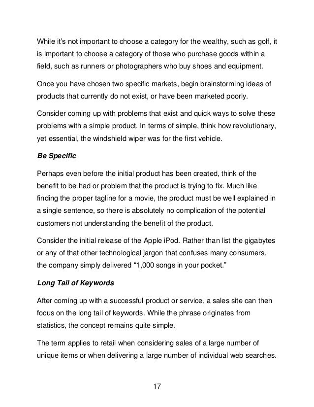 17
While it&rsquo;s not important to choose a category for the wealthy, such as golf, it
is important to choose a category of those who purchase goods within a
field, such as runners or photographers who buy shoes and equipment.
Once you have chosen two specific markets, begin brainstorming ideas of
products that currently do not exist, or have been marketed poorly.
Consider coming up with problems that exist and quick ways to solve these
problems with a simple product. In terms of simple, think how revolutionary,
yet essential, the windshield wiper was for the first vehicle.
Be Specific
Perhaps even before the initial product has been created, think of the
benefit to be had or problem that the product is trying to fix. Much like
finding the proper tagline for a movie, the product must be well explained in
a single sentence, so there is absolutely no complication of the potential
customers not understanding the benefit of the product.
Consider the initial release of the Apple iPod. Rather than list the gigabytes
or any of that other technological jargon that confuses many consumers,
the company simply delivered &ldquo;1,000 songs in your pocket.&rdquo;
Long Tail of Keywords
After coming up with a successful product or service, a sales site can then
focus on the long tail of keywords. While the phrase originates from
statistics, the concept remains quite simple.
The term applies to retail when considering sales of a large number of
unique items or when delivering a large number of individual web searches.
 