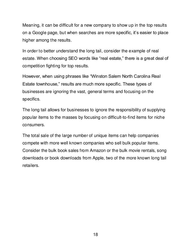 18
Meaning, it can be difficult for a new company to show up in the top results
on a Google page, but when searches are more specific, it&rsquo;s easier to place
higher among the results.
In order to better understand the long tail, consider the example of real
estate. When choosing SEO words like &ldquo;real estate,&rdquo; there is a great deal of
competition fighting for top results.
However, when using phrases like &ldquo;Winston Salem North Carolina Real
Estate townhouse,&rdquo; results are much more specific. These types of
businesses are ignoring the vast, general terms and focusing on the
specifics.
The long tail allows for businesses to ignore the responsibility of supplying
popular items to the masses by focusing on difficult-to-find items for niche
consumers.
The total sale of the large number of unique items can help companies
compete with more well known companies who sell bulk popular items.
Consider the bulk book sales from Amazon or the bulk movie rentals, song
downloads or book downloads from Apple, two of the more known long tail
retailers.
 