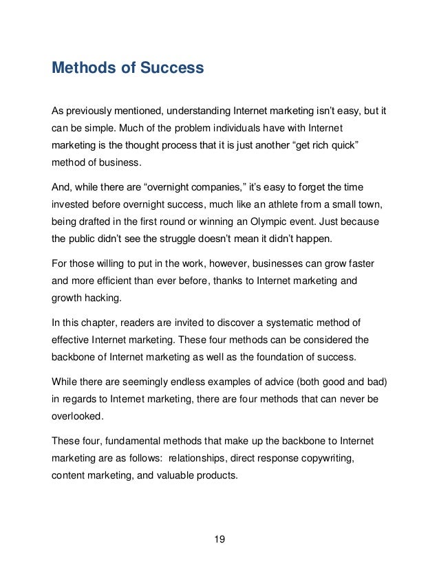 19
Methods of Success
As previously mentioned, understanding Internet marketing isn&rsquo;t easy, but it
can be simple. Much of the problem individuals have with Internet
marketing is the thought process that it is just another &ldquo;get rich quick&rdquo;
method of business.
And, while there are &ldquo;overnight companies,&rdquo; it&rsquo;s easy to forget the time
invested before overnight success, much like an athlete from a small town,
being drafted in the first round or winning an Olympic event. Just because
the public didn&rsquo;t see the struggle doesn&rsquo;t mean it didn&rsquo;t happen.
For those willing to put in the work, however, businesses can grow faster
and more efficient than ever before, thanks to Internet marketing and
growth hacking.
In this chapter, readers are invited to discover a systematic method of
effective Internet marketing. These four methods can be considered the
backbone of Internet marketing as well as the foundation of success.
While there are seemingly endless examples of advice (both good and bad)
in regards to Internet marketing, there are four methods that can never be
overlooked.
These four, fundamental methods that make up the backbone to Internet
marketing are as follows: relationships, direct response copywriting,
content marketing, and valuable products.
 