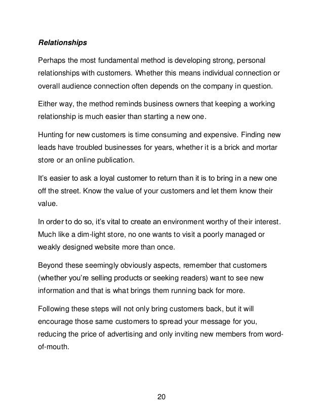 20
Relationships
Perhaps the most fundamental method is developing strong, personal
relationships with customers. Whether this means individual connection or
overall audience connection often depends on the company in question.
Either way, the method reminds business owners that keeping a working
relationship is much easier than starting a new one.
Hunting for new customers is time consuming and expensive. Finding new
leads have troubled businesses for years, whether it is a brick and mortar
store or an online publication.
It&rsquo;s easier to ask a loyal customer to return than it is to bring in a new one
off the street. Know the value of your customers and let them know their
value.
In order to do so, it&rsquo;s vital to create an environment worthy of their interest.
Much like a dim-light store, no one wants to visit a poorly managed or
weakly designed website more than once.
Beyond these seemingly obviously aspects, remember that customers
(whether you&rsquo;re selling products or seeking readers) want to see new
information and that is what brings them running back for more.
Following these steps will not only bring customers back, but it will
encourage those same customers to spread your message for you,
reducing the price of advertising and only inviting new members from word-
of-mouth.
 