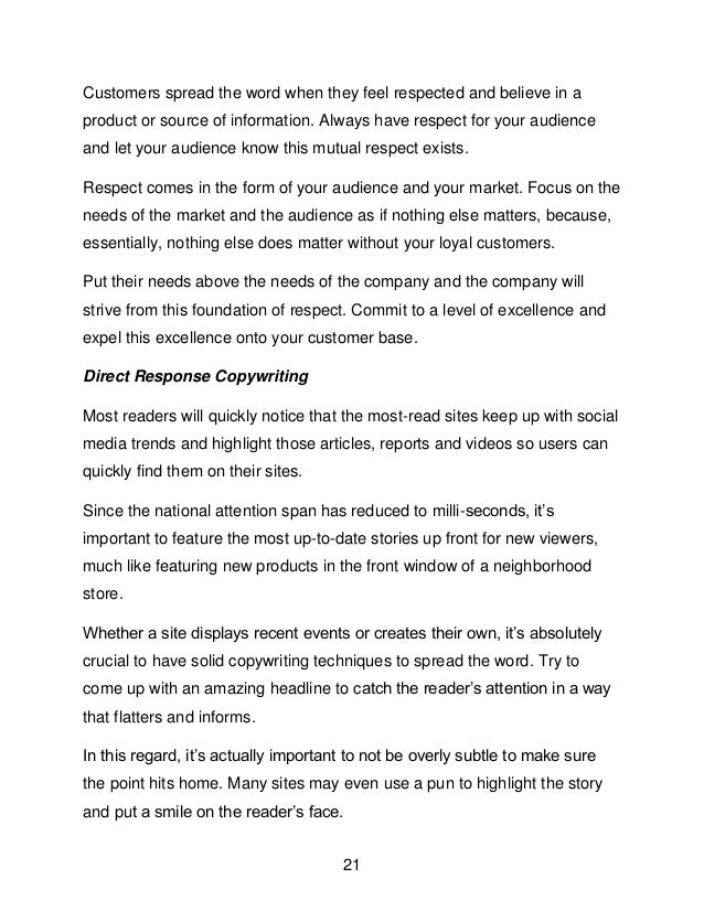 21
Customers spread the word when they feel respected and believe in a
product or source of information. Always have respect for your audience
and let your audience know this mutual respect exists.
Respect comes in the form of your audience and your market. Focus on the
needs of the market and the audience as if nothing else matters, because,
essentially, nothing else does matter without your loyal customers.
Put their needs above the needs of the company and the company will
strive from this foundation of respect. Commit to a level of excellence and
expel this excellence onto your customer base.
Direct Response Copywriting
Most readers will quickly notice that the most-read sites keep up with social
media trends and highlight those articles, reports and videos so users can
quickly find them on their sites.
Since the national attention span has reduced to milli-seconds, it&rsquo;s
important to feature the most up-to-date stories up front for new viewers,
much like featuring new products in the front window of a neighborhood
store.
Whether a site displays recent events or creates their own, it&rsquo;s absolutely
crucial to have solid copywriting techniques to spread the word. Try to
come up with an amazing headline to catch the reader&rsquo;s attention in a way
that flatters and informs.
In this regard, it&rsquo;s actually important to not be overly subtle to make sure
the point hits home. Many sites may even use a pun to highlight the story
and put a smile on the reader&rsquo;s face.
 