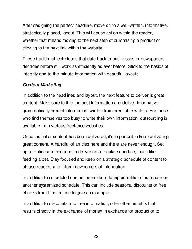 22
After designing the perfect headline, move on to a well-written, informative,
strategically placed, layout. This will cause action within the reader,
whether that means moving to the next step of purchasing a product or
clicking to the next link within the website.
These traditional techniques that date back to businesses or newspapers
decades before still work as efficiently as ever before. Stick to the basics of
integrity and to-the-minute information with beautiful layouts.
Content Marketing
In addition to the headlines and layout, the next feature to deliver is great
content. Make sure to find the best information and deliver informative,
grammatically correct information, written from creditable writers. For those
who find themselves too busy to write their own information, outsourcing is
available from various freelance websites.
Once the initial content has been delivered, it&rsquo;s important to keep delivering
great content. A handful of articles here and there are never enough. Set
up a routine and continue to deliver on a regular schedule, much like
feeding a pet. Stay focused and keep on a strategic schedule of content to
please readers and inform newcomers of information.
In addition to scheduled content, consider offering benefits to the reader on
another systemized schedule. This can include seasonal discounts or free
ebooks from time to time to give an example.
In addition to discounts and free information, offer other benefits that
results directly in the exchange of money in exchange for product or to
 