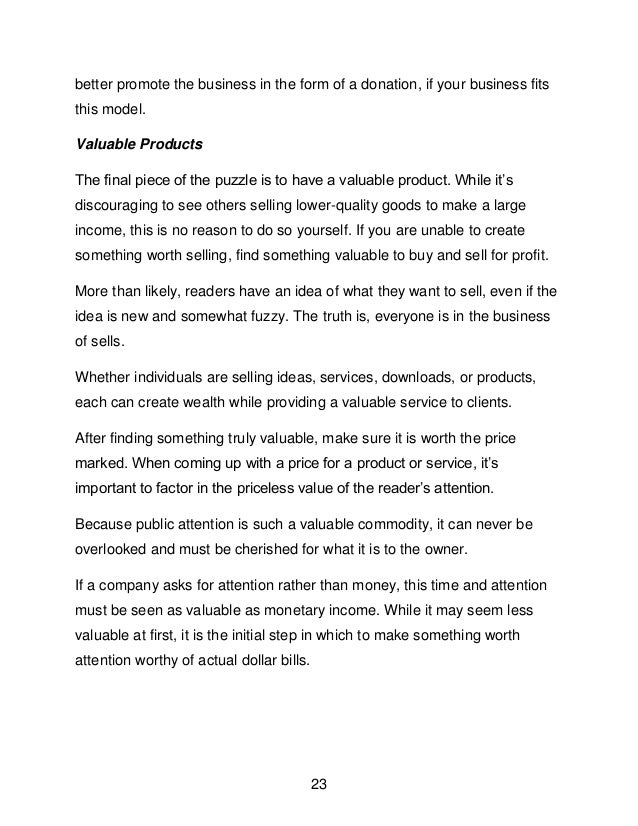 23
better promote the business in the form of a donation, if your business fits
this model.
Valuable Products
The final piece of the puzzle is to have a valuable product. While it&rsquo;s
discouraging to see others selling lower-quality goods to make a large
income, this is no reason to do so yourself. If you are unable to create
something worth selling, find something valuable to buy and sell for profit.
More than likely, readers have an idea of what they want to sell, even if the
idea is new and somewhat fuzzy. The truth is, everyone is in the business
of sells.
Whether individuals are selling ideas, services, downloads, or products,
each can create wealth while providing a valuable service to clients.
After finding something truly valuable, make sure it is worth the price
marked. When coming up with a price for a product or service, it&rsquo;s
important to factor in the priceless value of the reader&rsquo;s attention.
Because public attention is such a valuable commodity, it can never be
overlooked and must be cherished for what it is to the owner.
If a company asks for attention rather than money, this time and attention
must be seen as valuable as monetary income. While it may seem less
valuable at first, it is the initial step in which to make something worth
attention worthy of actual dollar bills.
 