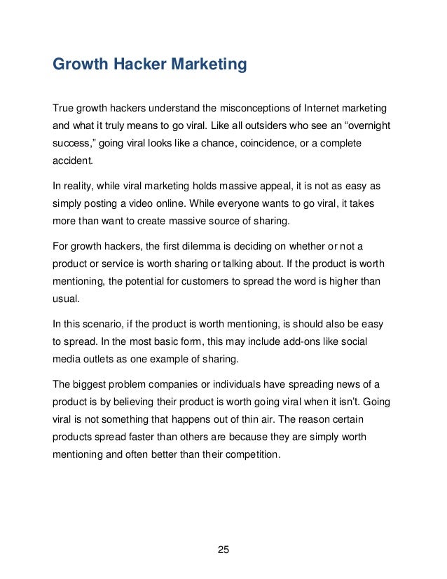 25
Growth Hacker Marketing
True growth hackers understand the misconceptions of Internet marketing
and what it truly means to go viral. Like all outsiders who see an &ldquo;overnight
success,&rdquo; going viral looks like a chance, coincidence, or a complete
accident.
In reality, while viral marketing holds massive appeal, it is not as easy as
simply posting a video online. While everyone wants to go viral, it takes
more than want to create massive source of sharing.
For growth hackers, the first dilemma is deciding on whether or not a
product or service is worth sharing or talking about. If the product is worth
mentioning, the potential for customers to spread the word is higher than
usual.
In this scenario, if the product is worth mentioning, is should also be easy
to spread. In the most basic form, this may include add-ons like social
media outlets as one example of sharing.
The biggest problem companies or individuals have spreading news of a
product is by believing their product is worth going viral when it isn&rsquo;t. Going
viral is not something that happens out of thin air. The reason certain
products spread faster than others are because they are simply worth
mentioning and often better than their competition.
 