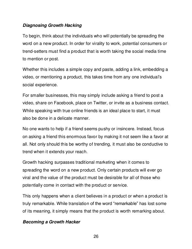 26
Diagnosing Growth Hacking
To begin, think about the individuals who will potentially be spreading the
word on a new product. In order for virality to work, potential consumers or
trend-setters must find a product that is worth taking the social media time
to mention or post.
Whether this includes a simple copy and paste, adding a link, embedding a
video, or mentioning a product, this takes time from any one individual&rsquo;s
social experience.
For smaller businesses, this may simply include asking a friend to post a
video, share on Facebook, place on Twitter, or invite as a business contact.
While speaking with true online friends is an ideal place to start, it must
also be done in a delicate manner.
No one wants to help if a friend seems pushy or insincere. Instead, focus
on asking a friend this enormous favor by making it not seem like a favor at
all. Not only should this be worthy of trending, it must also be conductive to
trend when it extends your reach.
Growth hacking surpasses traditional marketing when it comes to
spreading the word on a new product. Only certain products will ever go
viral and the value of the product must be desirable for all of those who
potentially come in contact with the product or service.
This only happens when a client believes in a product or when a product is
truly remarkable. While translation of the word &ldquo;remarkable&rdquo; has lost some
of its meaning, it simply means that the product is worth remarking about.
Becoming a Growth Hacker
 