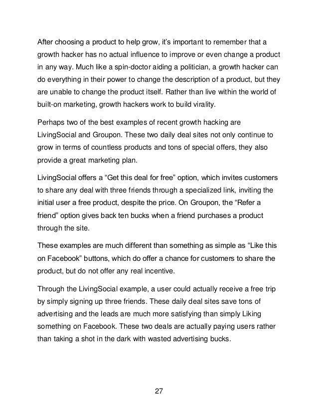 27
After choosing a product to help grow, it&rsquo;s important to remember that a
growth hacker has no actual influence to improve or even change a product
in any way. Much like a spin-doctor aiding a politician, a growth hacker can
do everything in their power to change the description of a product, but they
are unable to change the product itself. Rather than live within the world of
built-on marketing, growth hackers work to build virality.
Perhaps two of the best examples of recent growth hacking are
LivingSocial and Groupon. These two daily deal sites not only continue to
grow in terms of countless products and tons of special offers, they also
provide a great marketing plan.
LivingSocial offers a &ldquo;Get this deal for free&rdquo; option, which invites customers
to share any deal with three friends through a specialized link, inviting the
initial user a free product, despite the price. On Groupon, the &ldquo;Refer a
friend&rdquo; option gives back ten bucks when a friend purchases a product
through the site.
These examples are much different than something as simple as &ldquo;Like this
on Facebook&rdquo; buttons, which do offer a chance for customers to share the
product, but do not offer any real incentive.
Through the LivingSocial example, a user could actually receive a free trip
by simply signing up three friends. These daily deal sites save tons of
advertising and the leads are much more satisfying than simply Liking
something on Facebook. These two deals are actually paying users rather
than taking a shot in the dark with wasted advertising bucks.
 