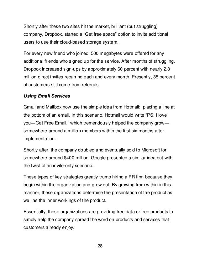 28
Shortly after these two sites hit the market, brilliant (but struggling)
company, Dropbox, started a &ldquo;Get free space&rdquo; option to invite additional
users to use their cloud-based storage system.
For every new friend who joined, 500 megabytes were offered for any
additional friends who signed up for the service. After months of struggling,
Dropbox increased sign-ups by approximately 60 percent with nearly 2.8
million direct invites recurring each and every month. Presently, 35 percent
of customers still come from referrals.
Using Email Services
Gmail and Mailbox now use the simple idea from Hotmail: placing a line at
the bottom of an email. In this scenario, Hotmail would write &ldquo;PS: I love
you&mdash;Get Free Email,&rdquo; which tremendously helped the company grow&mdash;
somewhere around a million members within the first six months after
implementation.
Shortly after, the company doubled and eventually sold to Microsoft for
somewhere around $400 million. Google presented a similar idea but with
the twist of an invite-only scenario.
These types of key strategies greatly trump hiring a PR firm because they
begin within the organization and grow out. By growing from within in this
manner, these organizations determine the presentation of the product as
well as the inner workings of the product.
Essentially, these organizations are providing free data or free products to
simply help the company spread the word on products and services that
customers already enjoy.
 
