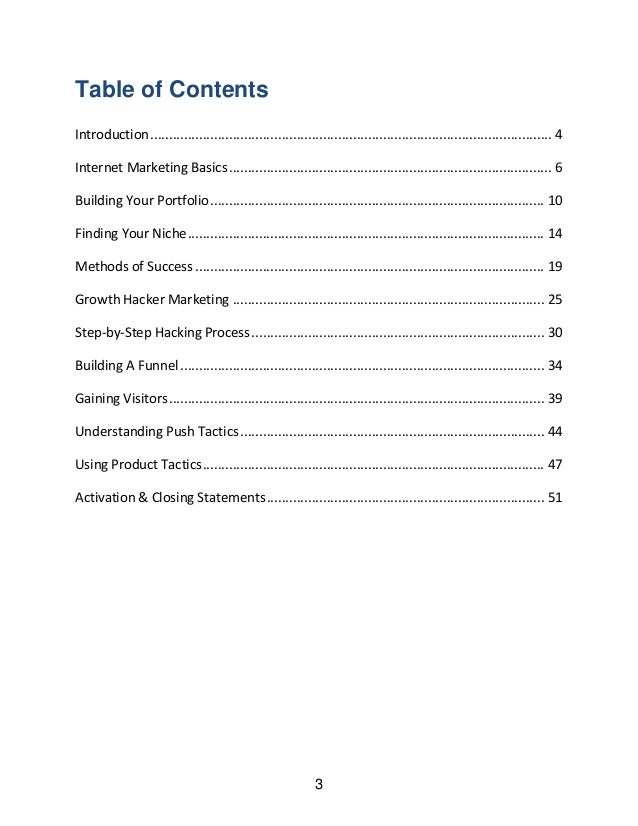 3
Table of Contents
Introduction........................................................................................................... 4
Internet Marketing Basics...................................................................................... 6
Building Your Portfolio......................................................................................... 10
Finding Your Niche............................................................................................... 14
Methods of Success ............................................................................................. 19
Growth Hacker Marketing ................................................................................... 25
Step-by-Step Hacking Process.............................................................................. 30
Building A Funnel................................................................................................. 34
Gaining Visitors.................................................................................................... 39
Understanding Push Tactics................................................................................. 44
Using Product Tactics........................................................................................... 47
Activation & Closing Statements.......................................................................... 51
 