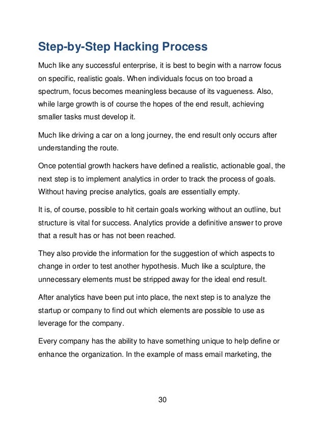 30
Step-by-Step Hacking Process
Much like any successful enterprise, it is best to begin with a narrow focus
on specific, realistic goals. When individuals focus on too broad a
spectrum, focus becomes meaningless because of its vagueness. Also,
while large growth is of course the hopes of the end result, achieving
smaller tasks must develop it.
Much like driving a car on a long journey, the end result only occurs after
understanding the route.
Once potential growth hackers have defined a realistic, actionable goal, the
next step is to implement analytics in order to track the process of goals.
Without having precise analytics, goals are essentially empty.
It is, of course, possible to hit certain goals working without an outline, but
structure is vital for success. Analytics provide a definitive answer to prove
that a result has or has not been reached.
They also provide the information for the suggestion of which aspects to
change in order to test another hypothesis. Much like a sculpture, the
unnecessary elements must be stripped away for the ideal end result.
After analytics have been put into place, the next step is to analyze the
startup or company to find out which elements are possible to use as
leverage for the company.
Every company has the ability to have something unique to help define or
enhance the organization. In the example of mass email marketing, the
 