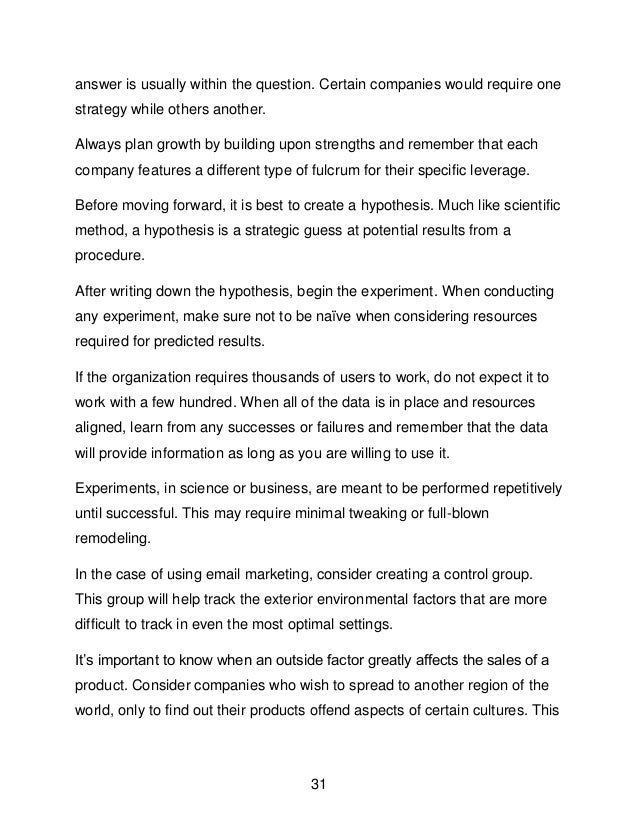 31
answer is usually within the question. Certain companies would require one
strategy while others another.
Always plan growth by building upon strengths and remember that each
company features a different type of fulcrum for their specific leverage.
Before moving forward, it is best to create a hypothesis. Much like scientific
method, a hypothesis is a strategic guess at potential results from a
procedure.
After writing down the hypothesis, begin the experiment. When conducting
any experiment, make sure not to be na&iuml;ve when considering resources
required for predicted results.
If the organization requires thousands of users to work, do not expect it to
work with a few hundred. When all of the data is in place and resources
aligned, learn from any successes or failures and remember that the data
will provide information as long as you are willing to use it.
Experiments, in science or business, are meant to be performed repetitively
until successful. This may require minimal tweaking or full-blown
remodeling.
In the case of using email marketing, consider creating a control group.
This group will help track the exterior environmental factors that are more
difficult to track in even the most optimal settings.
It&rsquo;s important to know when an outside factor greatly affects the sales of a
product. Consider companies who wish to spread to another region of the
world, only to find out their products offend aspects of certain cultures. This
 