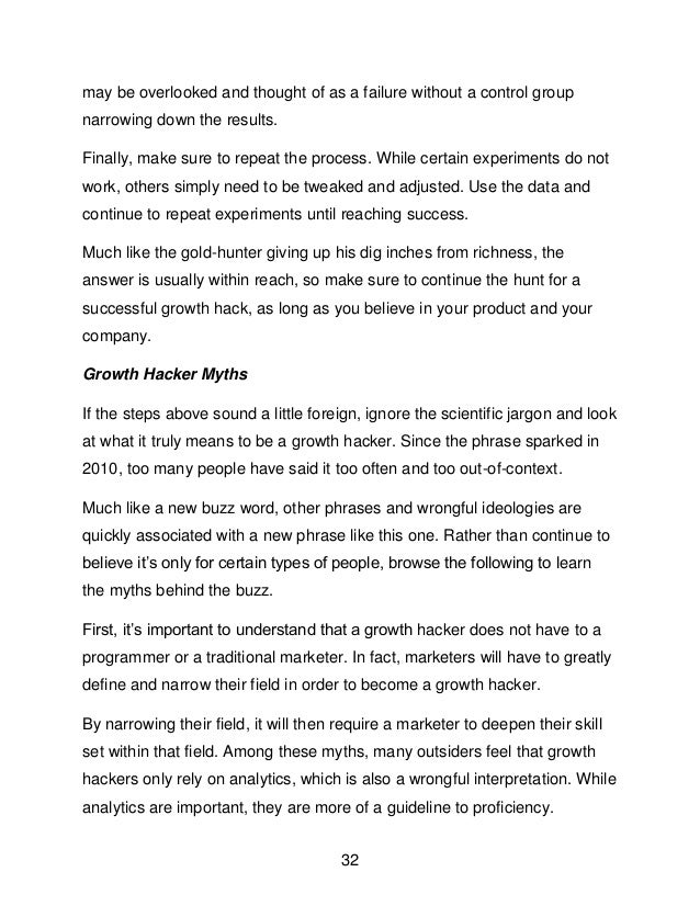 32
may be overlooked and thought of as a failure without a control group
narrowing down the results.
Finally, make sure to repeat the process. While certain experiments do not
work, others simply need to be tweaked and adjusted. Use the data and
continue to repeat experiments until reaching success.
Much like the gold-hunter giving up his dig inches from richness, the
answer is usually within reach, so make sure to continue the hunt for a
successful growth hack, as long as you believe in your product and your
company.
Growth Hacker Myths
If the steps above sound a little foreign, ignore the scientific jargon and look
at what it truly means to be a growth hacker. Since the phrase sparked in
2010, too many people have said it too often and too out-of-context.
Much like a new buzz word, other phrases and wrongful ideologies are
quickly associated with a new phrase like this one. Rather than continue to
believe it&rsquo;s only for certain types of people, browse the following to learn
the myths behind the buzz.
First, it&rsquo;s important to understand that a growth hacker does not have to a
programmer or a traditional marketer. In fact, marketers will have to greatly
define and narrow their field in order to become a growth hacker.
By narrowing their field, it will then require a marketer to deepen their skill
set within that field. Among these myths, many outsiders feel that growth
hackers only rely on analytics, which is also a wrongful interpretation. While
analytics are important, they are more of a guideline to proficiency.
 