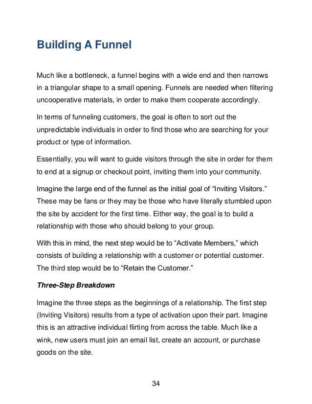 34
Building A Funnel
Much like a bottleneck, a funnel begins with a wide end and then narrows
in a triangular shape to a small opening. Funnels are needed when filtering
uncooperative materials, in order to make them cooperate accordingly.
In terms of funneling customers, the goal is often to sort out the
unpredictable individuals in order to find those who are searching for your
product or type of information.
Essentially, you will want to guide visitors through the site in order for them
to end at a signup or checkout point, inviting them into your community.
Imagine the large end of the funnel as the initial goal of &ldquo;Inviting Visitors.&rdquo;
These may be fans or they may be those who have literally stumbled upon
the site by accident for the first time. Either way, the goal is to build a
relationship with those who should belong to your group.
With this in mind, the next step would be to &ldquo;Activate Members,&rdquo; which
consists of building a relationship with a customer or potential customer.
The third step would be to &ldquo;Retain the Customer.&rdquo;
Three-Step Breakdown
Imagine the three steps as the beginnings of a relationship. The first step
(Inviting Visitors) results from a type of activation upon their part. Imagine
this is an attractive individual flirting from across the table. Much like a
wink, new users must join an email list, create an account, or purchase
goods on the site.
 