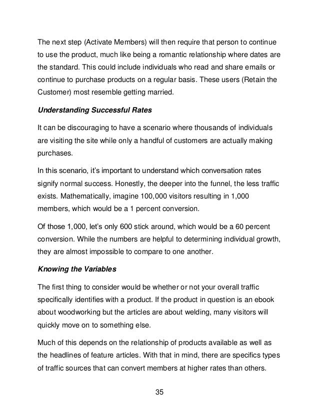 35
The next step (Activate Members) will then require that person to continue
to use the product, much like being a romantic relationship where dates are
the standard. This could include individuals who read and share emails or
continue to purchase products on a regular basis. These users (Retain the
Customer) most resemble getting married.
Understanding Successful Rates
It can be discouraging to have a scenario where thousands of individuals
are visiting the site while only a handful of customers are actually making
purchases.
In this scenario, it&rsquo;s important to understand which conversation rates
signify normal success. Honestly, the deeper into the funnel, the less traffic
exists. Mathematically, imagine 100,000 visitors resulting in 1,000
members, which would be a 1 percent conversion.
Of those 1,000, let&rsquo;s only 600 stick around, which would be a 60 percent
conversion. While the numbers are helpful to determining individual growth,
they are almost impossible to compare to one another.
Knowing the Variables
The first thing to consider would be whether or not your overall traffic
specifically identifies with a product. If the product in question is an ebook
about woodworking but the articles are about welding, many visitors will
quickly move on to something else.
Much of this depends on the relationship of products available as well as
the headlines of feature articles. With that in mind, there are specifics types
of traffic sources that can convert members at higher rates than others.
 