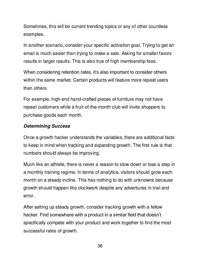 36
Sometimes, this will be current trending topics or any of other countless
examples.
In another scenario, consider your specific activation goal. Trying to get an
email is much easier than trying to make a sale. Asking for smaller favors
results in larger results. This is also true of high membership fees.
When considering retention rates, it&rsquo;s also important to consider others
within the same market. Certain products will feature more repeat users
than others.
For example, high-end hand-crafted pieces of furniture may not have
repeat customers while a fruit-of-the-month club will invite shoppers to
purchase goods each month.
Determining Success
Once a growth hacker understands the variables, there are additional facts
to keep in mind when tracking and expanding growth. The first rule is that
numbers should always be improving.
Much like an athlete, there is never a reason to slow down or lose a step in
a monthly training regime. In terms of analytics, visitors should grow each
month on a steady incline. This has nothing to do with unknowns because
growth should happen like clockwork despite any adventures in trial and
error.
After setting up steady growth, consider tracking growth with a fellow
hacker. Find somewhere with a product in a similar field that doesn&rsquo;t
specifically compete with your product and work together to find the most
successful rates of growth.
 