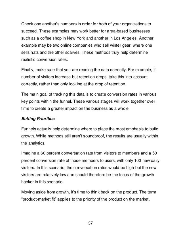 37
Check one another&rsquo;s numbers in order for both of your organizations to
succeed. These examples may work better for area-based businesses
such as a coffee shop in New York and another in Los Angeles. Another
example may be two online companies who sell winter gear, where one
sells hats and the other scarves. These methods truly help determine
realistic conversion rates.
Finally, make sure that you are reading the data correctly. For example, if
number of visitors increase but retention drops, take this into account
correctly, rather than only looking at the drop of retention.
The main goal of tracking this data is to create conversion rates in various
key points within the funnel. These various stages will work together over
time to create a greater impact on the business as a whole.
Setting Priorities
Funnels actually help determine where to place the most emphasis to build
growth. While methods still aren&rsquo;t soundproof, the results are usually within
the analytics.
Imagine a 60 percent conversation rate from visitors to members and a 50
percent conversion rate of those members to users, with only 100 new daily
visitors. In this scenario, the conversation rates would be high but the new
visitors are relatively low and should therefore be the focus of the growth
hacker in this scenario.
Moving aside from growth, it&rsquo;s time to think back on the product. The term
&ldquo;product-market fit&rdquo; applies to the priority of the product on the market.
 